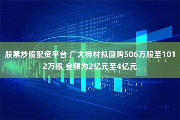 股票炒股配资平台 广大特材拟回购506万股至1012万股 金额为2亿元至4亿元