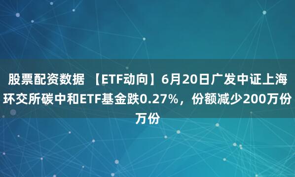 股票配资数据 【ETF动向】6月20日广发中证上海环交所碳中和ETF基金跌0.27%，份额减少200万份