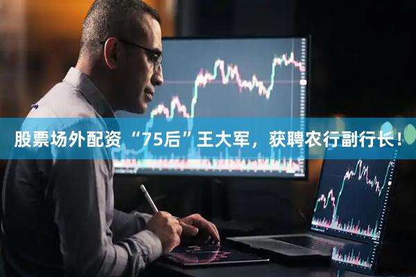 股票场外配资 “75后”王大军，获聘农行副行长！