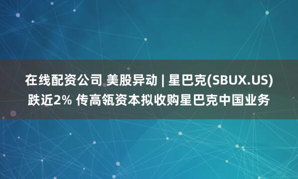 在线配资公司 美股异动 | 星巴克(SBUX.US)跌近2% 传高瓴资本拟收购星巴克中国业务