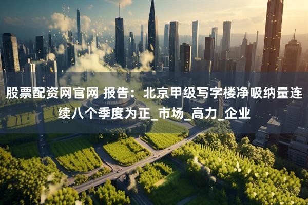 股票配资网官网 报告：北京甲级写字楼净吸纳量连续八个季度为正_市场_高力_企业