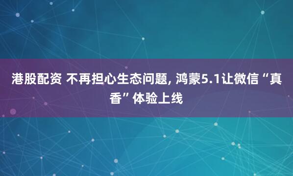 港股配资 不再担心生态问题, 鸿蒙5.1让微信“真香”体验上线
