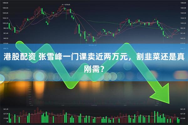 港股配资 张雪峰一门课卖近两万元，割韭菜还是真刚需？