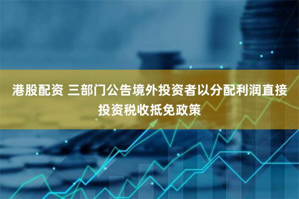 港股配资 三部门公告境外投资者以分配利润直接投资税收抵免政策