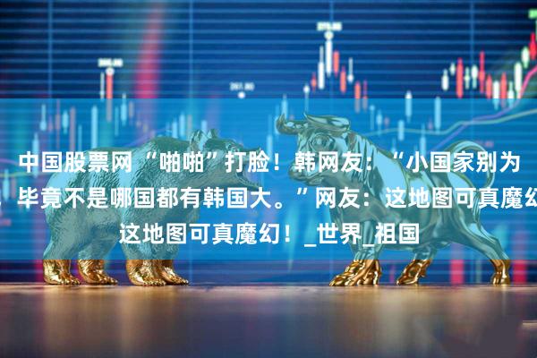中国股票网 “啪啪”打脸！韩网友：“小国家别为了面子修宽路，毕竟不是哪国都有韩国大。”网友：这地图可真魔幻！_世界_祖国