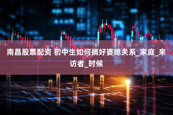 南昌股票配资 初中生如何搞好婆媳关系_家庭_来访者_时候