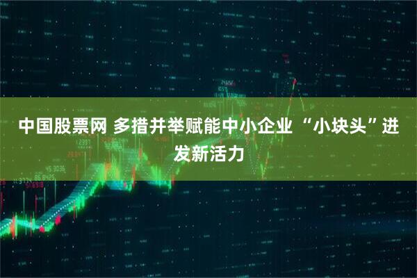中国股票网 多措并举赋能中小企业 “小块头”迸发新活力