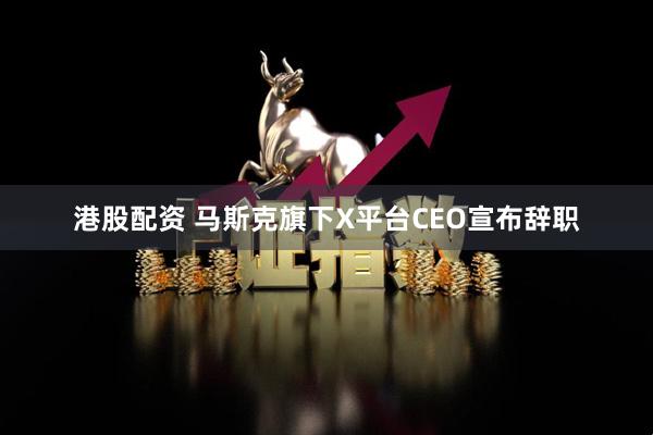 港股配资 马斯克旗下X平台CEO宣布辞职