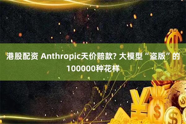 港股配资 Anthropic天价赔款? 大模型“盗版”的100000种花样