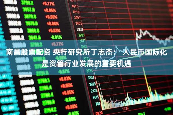 南昌股票配资 央行研究所丁志杰： 人民币国际化是资管行业发展的重要机遇