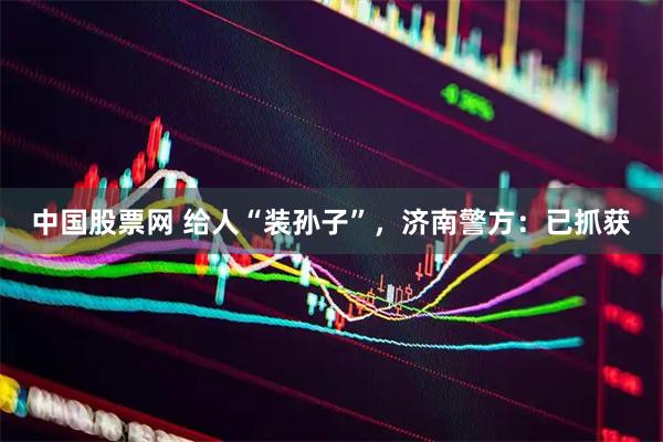 中国股票网 给人“装孙子”，济南警方：已抓获