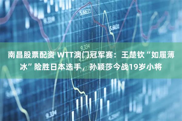 南昌股票配资 WTT澳门冠军赛：王楚钦“如履薄冰”险胜日本选手，孙颖莎今战19岁小将