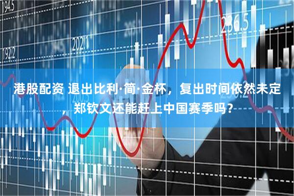 港股配资 退出比利·简·金杯，复出时间依然未定，郑钦文还能赶上中国赛季吗？