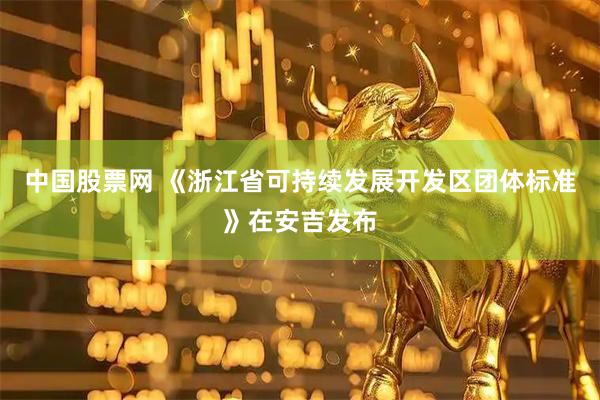 中国股票网 《浙江省可持续发展开发区团体标准》在安吉发布