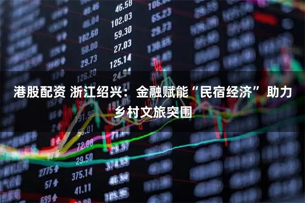 港股配资 浙江绍兴：金融赋能“民宿经济” 助力乡村文旅突围