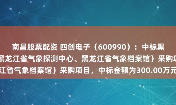 南昌股票配资 四创电子（600990）：中标黑龙江省气象数据中心（黑龙江省气象探测中心、黑龙江省气象档案馆）采购项目，中标金额为300.00万元