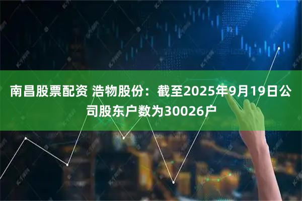 南昌股票配资 浩物股份：截至2025年9月19日公司股东户数为30026户