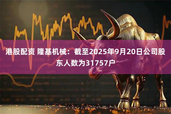 港股配资 隆基机械：截至2025年9月20日公司股东人数为31757户