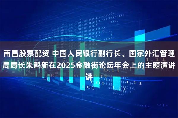 南昌股票配资 中国人民银行副行长、国家外汇管理局局长朱鹤新在2025金融街论坛年会上的主题演讲