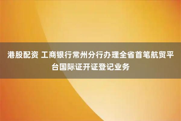 港股配资 工商银行常州分行办理全省首笔航贸平台国际证开证登记业务
