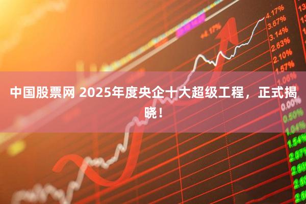 中国股票网 2025年度央企十大超级工程，正式揭晓！