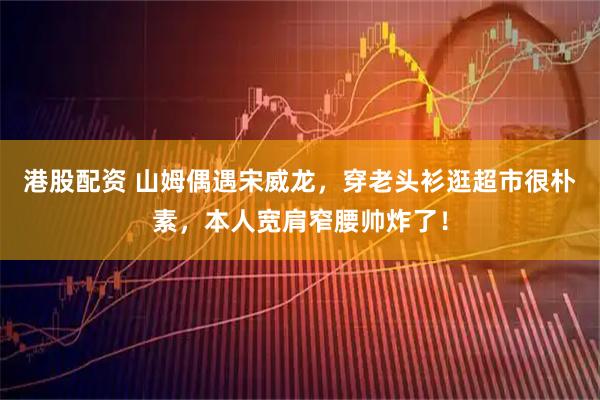 港股配资 山姆偶遇宋威龙，穿老头衫逛超市很朴素，本人宽肩窄腰帅炸了！