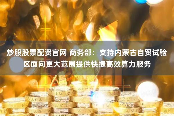 炒股股票配资官网 商务部：支持内蒙古自贸试验区面向更大范围提供快捷高效算力服务