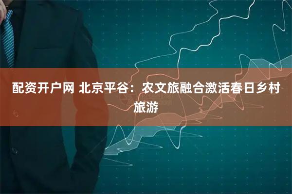 配资开户网 北京平谷：农文旅融合激活春日乡村旅游